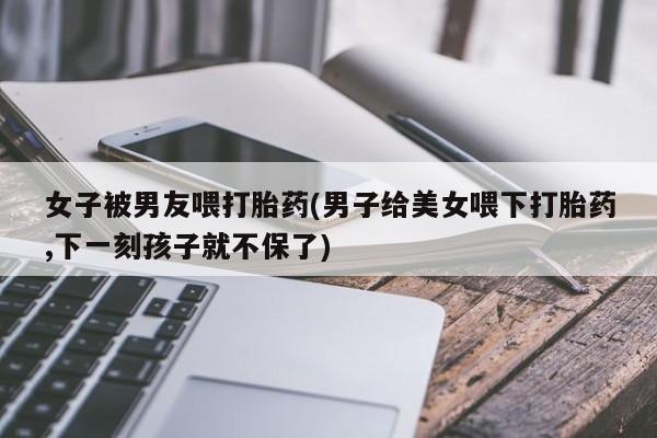 打胎药哪里能买到意外怀孕咨询女子被男友喂打胎药(男子给美女喂下打胎药,下一刻孩子就不保了)