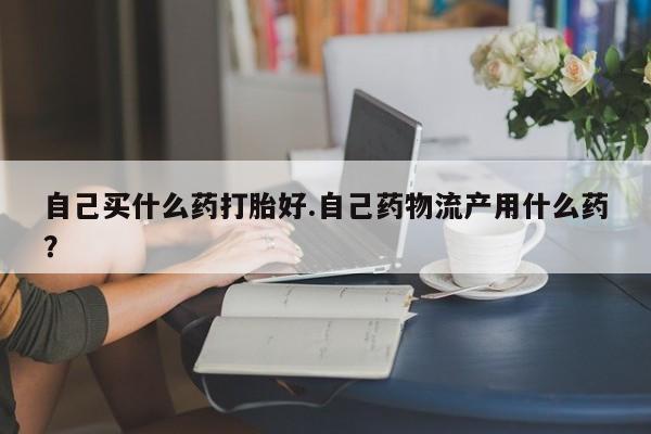 打胎药哪里能买到意外怀孕咨询自己买什么药打胎好.自己药物流产用什么药？