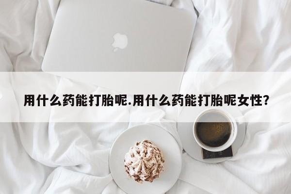 打胎药哪里能买到意外怀孕咨询用什么药能打胎呢.用什么药能打胎呢女性？