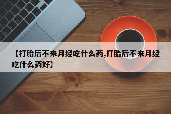 打胎药哪里能买到意外怀孕咨询【打胎后不来月经吃什么药,打胎后不来月经吃什么药好】