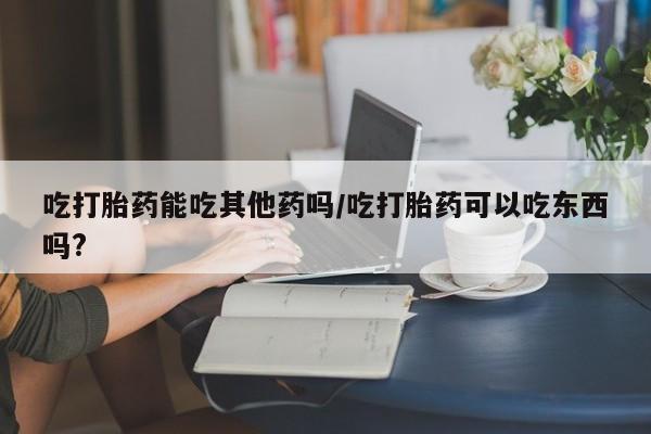 打胎药哪里能买到意外怀孕咨询吃打胎药能吃其他药吗/吃打胎药可以吃东西吗?