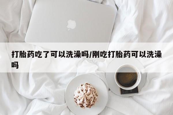 打胎药哪里能买到意外怀孕咨询打胎药吃了可以洗澡吗/刚吃打胎药可以洗澡吗