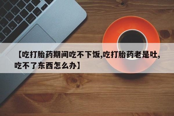 打胎药哪里能买到意外怀孕咨询【吃打胎药期间吃不下饭,吃打胎药老是吐,吃不了东西怎么办】