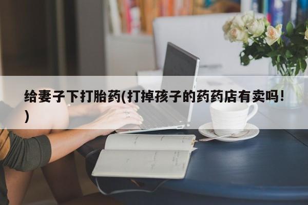 打胎药哪里能买到意外怀孕咨询给妻子下打胎药(打掉孩子的药药店有卖吗!)