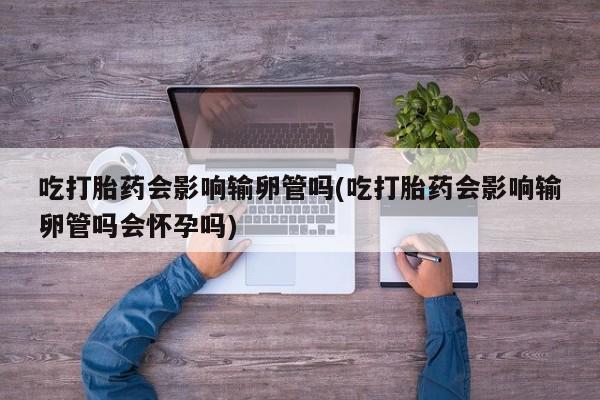 打胎药哪里能买到意外怀孕咨询吃打胎药会影响输卵管吗(吃打胎药会影响输卵管吗会怀孕吗)