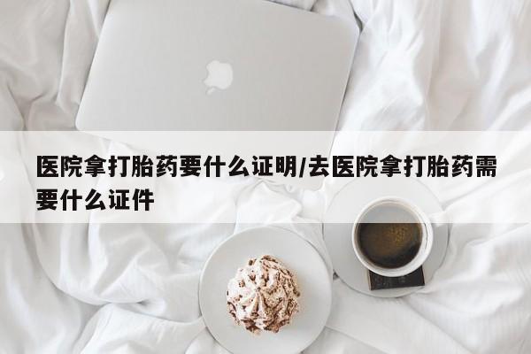 打胎药哪里能买到意外怀孕咨询医院拿打胎药要什么证明/去医院拿打胎药需要什么证件
