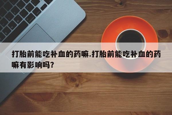 打胎药哪里能买到意外怀孕咨询打胎前能吃补血的药嘛.打胎前能吃补血的药嘛有影响吗？