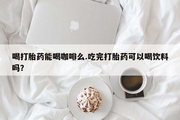 打胎药哪里能买到意外怀孕咨询喝打胎药能喝咖啡么.吃完打胎药可以喝饮料吗？