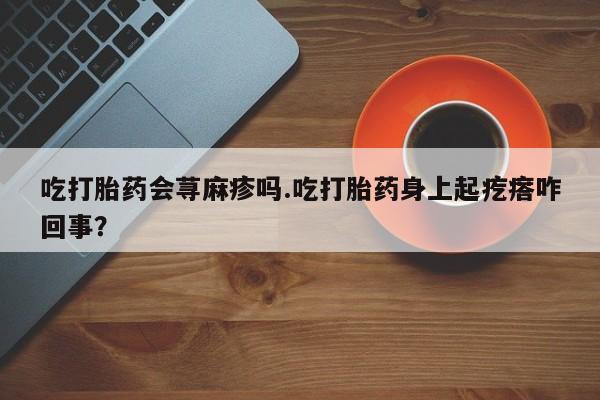 打胎药哪里能买到意外怀孕咨询吃打胎药会荨麻疹吗.吃打胎药身上起疙瘩咋回事？