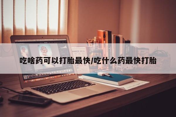 打胎药哪里能买到意外怀孕咨询吃啥药可以打胎最快/吃什么药最快打胎
