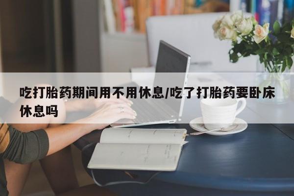 打胎药哪里能买到意外怀孕咨询吃打胎药期间用不用休息/吃了打胎药要卧床休息吗