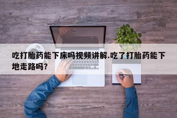 打胎药哪里能买到意外怀孕咨询吃打胎药能下床吗视频讲解.吃了打胎药能下地走路吗？