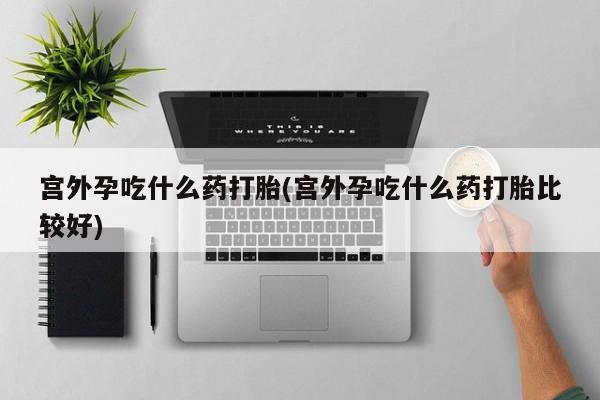 打胎药哪里能买到意外怀孕咨询宫外孕吃什么药打胎(宫外孕吃什么药打胎比较好)