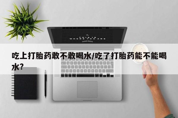 打胎药哪里能买到意外怀孕咨询吃上打胎药敢不敢喝水/吃了打胎药能不能喝水?