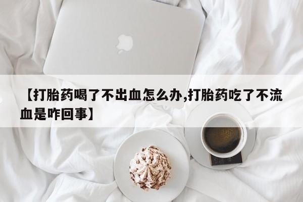 打胎药哪里能买到意外怀孕咨询【打胎药喝了不出血怎么办,打胎药吃了不流血是咋回事】