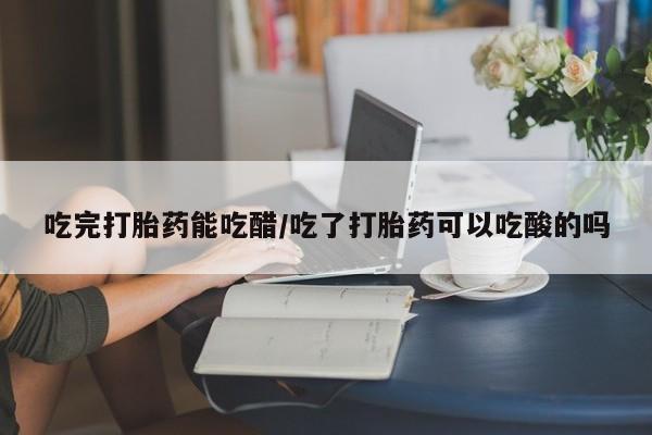 打胎药哪里能买到意外怀孕咨询吃完打胎药能吃醋/吃了打胎药可以吃酸的吗