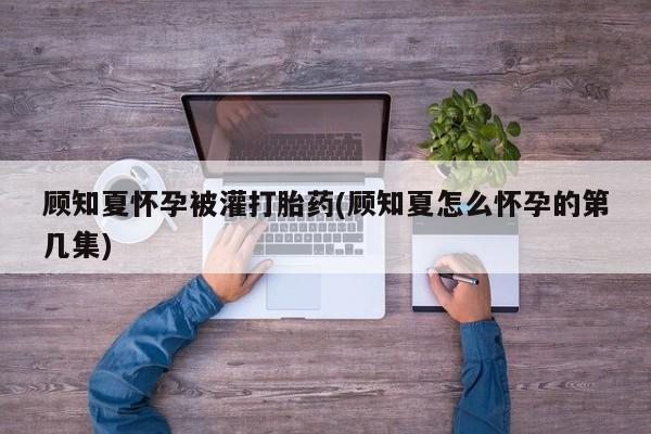 打胎药哪里能买到意外怀孕咨询顾知夏怀孕被灌打胎药(顾知夏怎么怀孕的第几集)