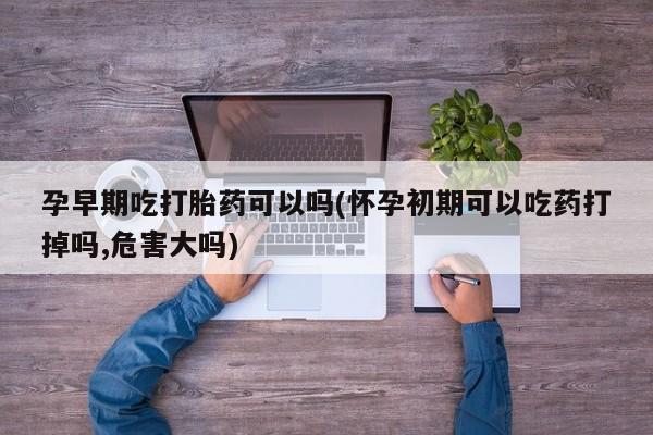 打胎药哪里能买到意外怀孕咨询孕早期吃打胎药可以吗(怀孕初期可以吃药打掉吗,危害大吗)