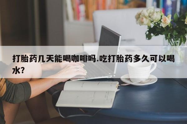 打胎药哪里能买到意外怀孕咨询打胎药几天能喝咖啡吗.吃打胎药多久可以喝水？