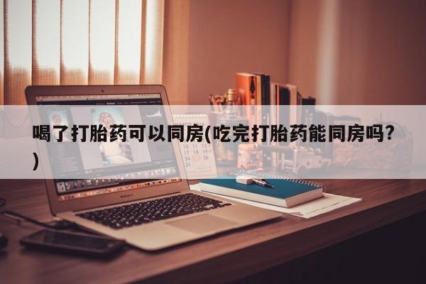 打胎药哪里能买到意外怀孕咨询喝了打胎药可以同房(吃完打胎药能同房吗?)