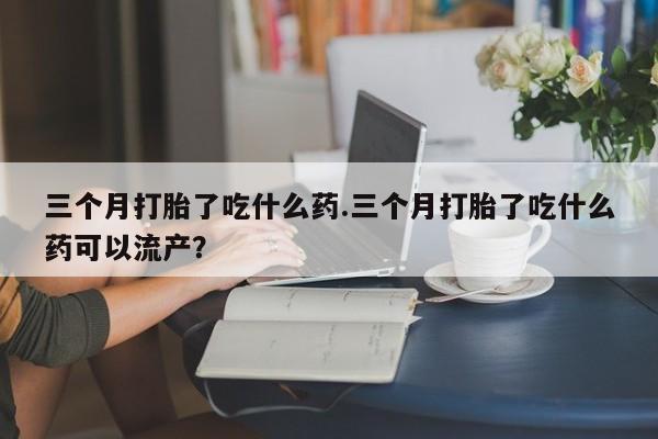 打胎药哪里能买到意外怀孕咨询三个月打胎了吃什么药.三个月打胎了吃什么药可以流产？