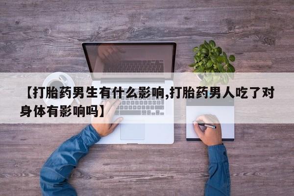打胎药哪里能买到意外怀孕咨询【打胎药男生有什么影响,打胎药男人吃了对身体有影响吗】