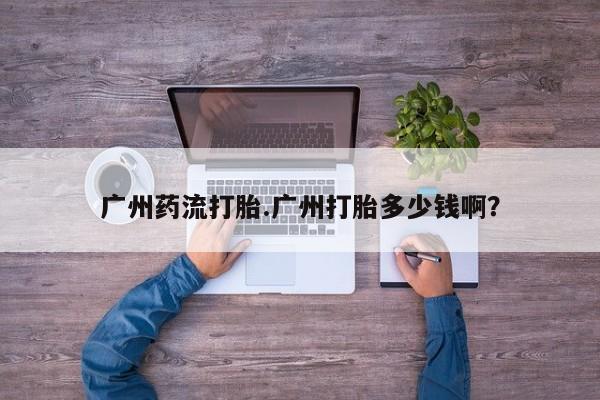打胎药哪里能买到意外怀孕咨询广州药流打胎.广州打胎多少钱啊？