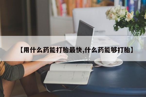 打胎药哪里能买到意外怀孕咨询【用什么药能打胎最快,什么药能够打胎】