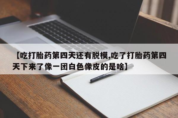 打胎药哪里能买到意外怀孕咨询【吃打胎药第四天还有脱模,吃了打胎药第四天下来了像一团白色像皮的是啥】