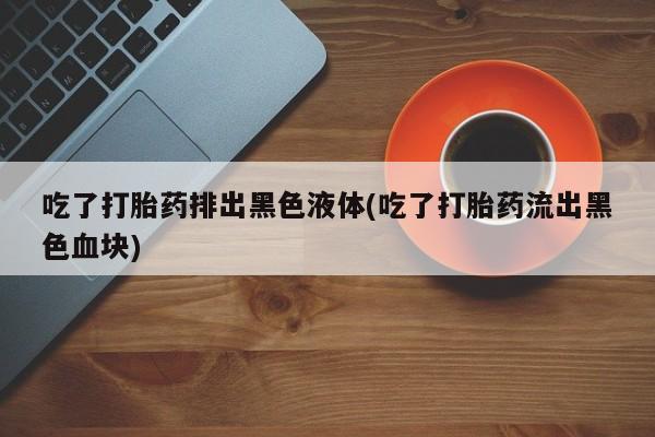 打胎药哪里能买到意外怀孕咨询吃了打胎药排出黑色液体(吃了打胎药流出黑色血块)