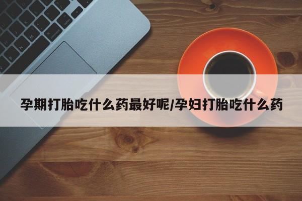 打胎药哪里能买到意外怀孕咨询孕期打胎吃什么药最好呢/孕妇打胎吃什么药