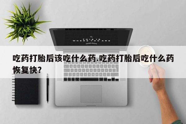 打胎药哪里能买到意外怀孕咨询吃药打胎后该吃什么药.吃药打胎后吃什么药恢复快？