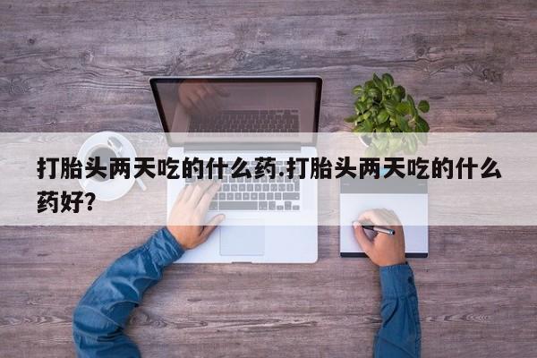 打胎药哪里能买到意外怀孕咨询打胎头两天吃的什么药.打胎头两天吃的什么药好？
