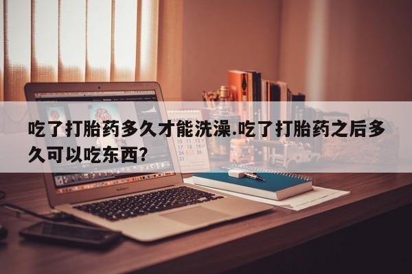 打胎药哪里能买到意外怀孕咨询吃了打胎药多久才能洗澡.吃了打胎药之后多久可以吃东西？