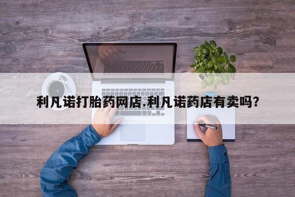 打胎药哪里能买到意外怀孕咨询利凡诺打胎药网店.利凡诺药店有卖吗？