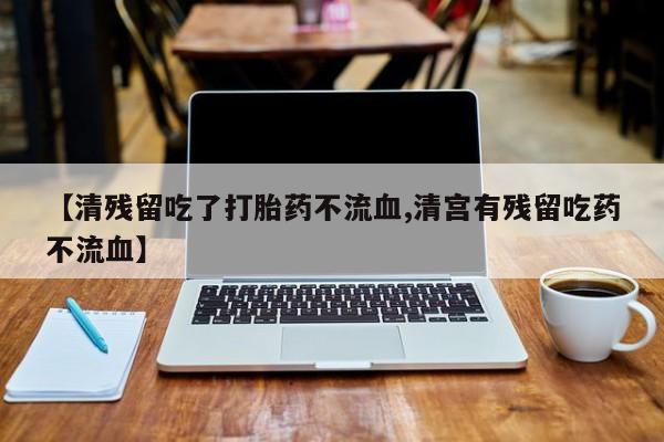 打胎药哪里能买到意外怀孕咨询【清残留吃了打胎药不流血,清宫有残留吃药不流血】