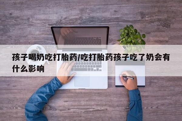打胎药哪里能买到意外怀孕咨询孩子喝奶吃打胎药/吃打胎药孩子吃了奶会有什么影响