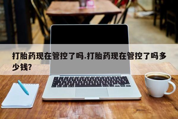 打胎药哪里能买到意外怀孕咨询打胎药现在管控了吗.打胎药现在管控了吗多少钱？