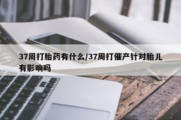 打胎药哪里能买到意外怀孕咨询37周打胎药有什么/37周打催产针对胎儿有影响吗