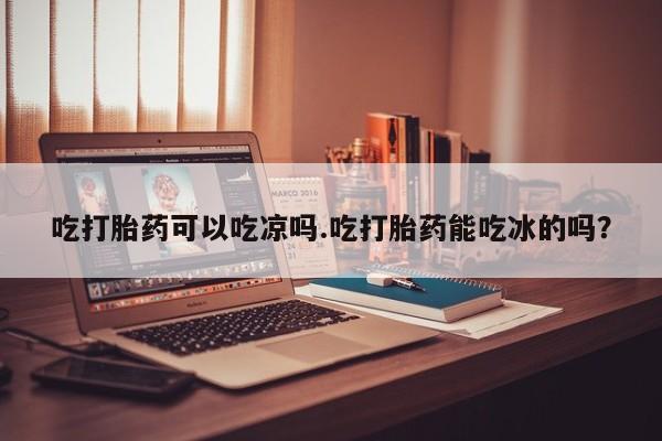 打胎药哪里能买到意外怀孕咨询吃打胎药可以吃凉吗.吃打胎药能吃冰的吗？