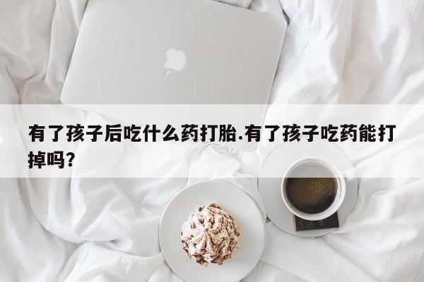 打胎药哪里能买到意外怀孕咨询有了孩子后吃什么药打胎.有了孩子吃药能打掉吗？