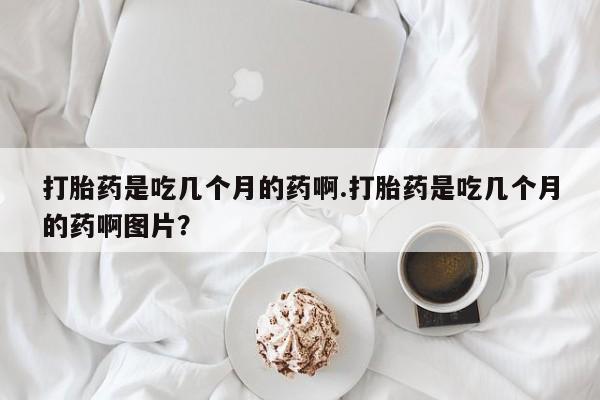 打胎药哪里能买到意外怀孕咨询打胎药是吃几个月的药啊.打胎药是吃几个月的药啊图片？