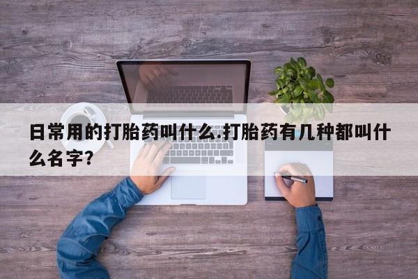 打胎药哪里能买到意外怀孕咨询日常用的打胎药叫什么.打胎药有几种都叫什么名字？