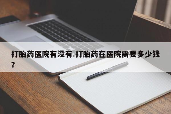 打胎药哪里能买到意外怀孕咨询打胎药医院有没有.打胎药在医院需要多少钱？