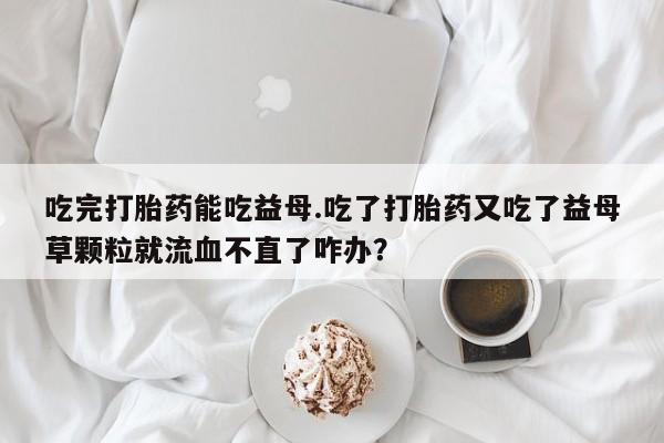 打胎药哪里能买到意外怀孕咨询吃完打胎药能吃益母.吃了打胎药又吃了益母草颗粒就流血不直了咋办？