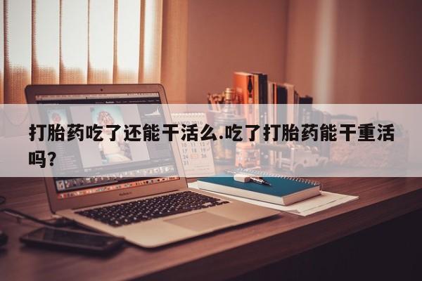 打胎药哪里能买到意外怀孕咨询打胎药吃了还能干活么.吃了打胎药能干重活吗？