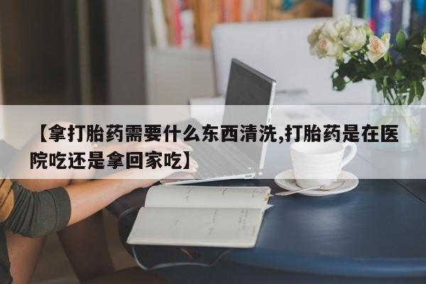 打胎药哪里能买到意外怀孕咨询【拿打胎药需要什么东西清洗,打胎药是在医院吃还是拿回家吃】
