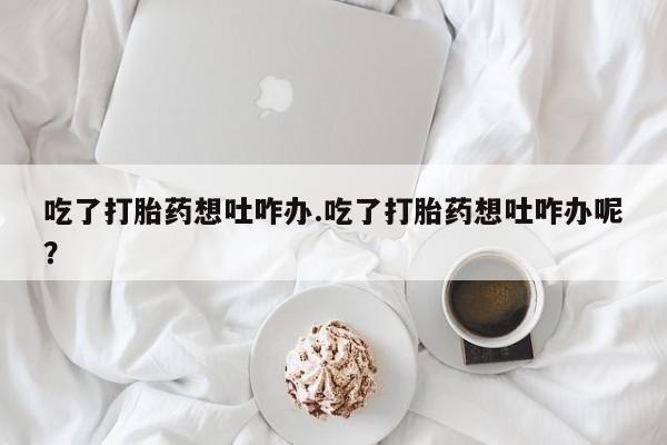 打胎药哪里能买到意外怀孕咨询吃了打胎药想吐咋办.吃了打胎药想吐咋办呢？