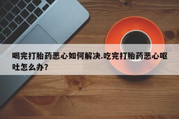打胎药哪里能买到意外怀孕咨询喝完打胎药恶心如何解决.吃完打胎药恶心呕吐怎么办？
