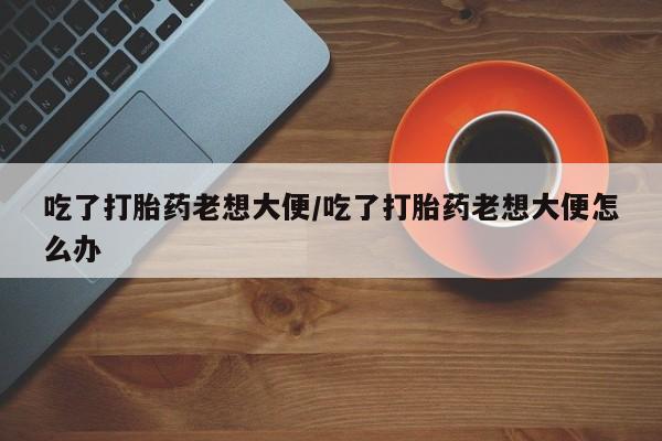 打胎药哪里能买到意外怀孕咨询吃了打胎药老想大便/吃了打胎药老想大便怎么办
